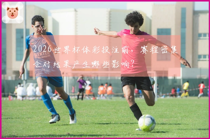 2026世界杯体彩投注前，赛程密集会对结果产生哪些影响？